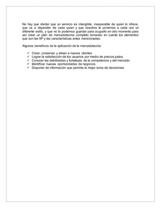 No hay que olvidar que un servicio es intangible, inseparable de quien lo ofrece,
que va a depender de cada quien y que nosotros le ponemos a cada uno un
diferente estilo, y que no lo podemos guardar para ocuparlo en otro momento para
así crear un plan de mercadotecnia completo tomando en cuenta los elementos
que son las 8P y las características antes mencionadas.
Algunos beneficios de la aplicación de la mercadotecnia:
 Crear, conservar y atraer a nuevos clientes
 Lograr la satisfacción de los usuarios por medio de precios justos
 Conocer las debilidades y fortalezas de la competencia y del mercado
 Identificar nuevas oportunidades de negocios
 Disponer de información que permita la mejor toma de decisiones
 
