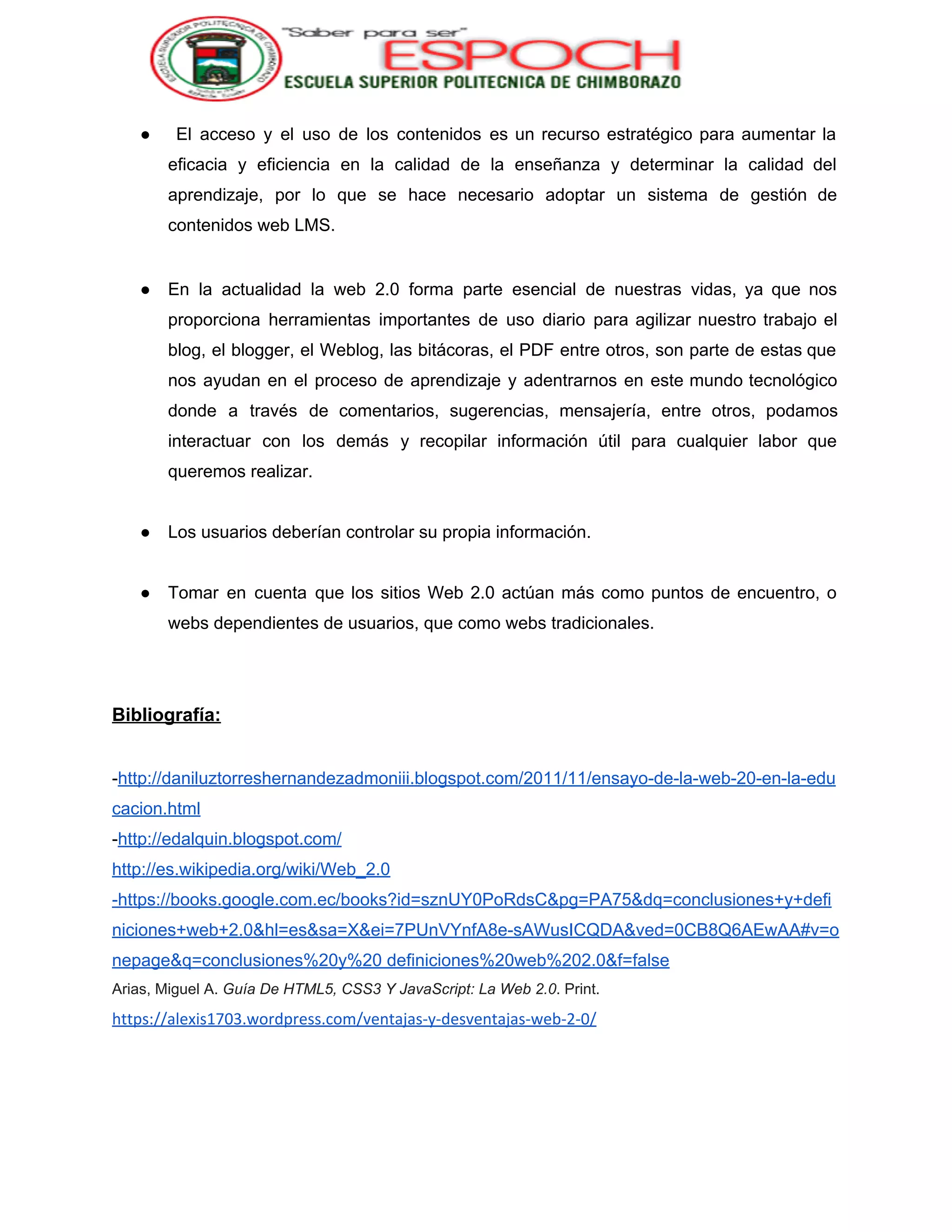  
● El acceso y el uso de los contenidos es un recurso estratégico para aumentar la                               
eficacia y eficiencia en la calidad de la enseñanza y determinar la calidad del                           
aprendizaje, por lo que se hace necesario adoptar un sistema de gestión de                         
contenidos web LMS. 
 
● En la actualidad la web 2.0 forma parte esencial de nuestras vidas, ya que nos                             
proporciona herramientas importantes de uso diario para agilizar nuestro trabajo el                     
blog, el blogger, el Weblog, las bitácoras, el PDF entre otros, son parte de estas que                               
nos ayudan en el proceso de aprendizaje y adentrarnos en este mundo tecnológico                         
donde a través de comentarios, sugerencias, mensajería, entre otros, podamos                   
interactuar con los demás y recopilar información útil para cualquier labor que                       
queremos realizar. 
 
● Los usuarios deberían controlar su propia información. 
 
● Tomar en cuenta que los sitios Web 2.0 actúan más como puntos de encuentro, o                             
webs dependientes de usuarios, que como webs tradicionales. 
 
 
Bibliografía: 
 
­​http://daniluztorreshernandezadmoniii.blogspot.com/2011/11/ensayo­de­la­web­20­en­la­edu
cacion.html 
­​http://edalquin.blogspot.com/ 
http://es.wikipedia.org/wiki/Web_2.0 
­https://books.google.com.ec/books?id=sznUY0PoRdsC&pg=PA75&dq=conclusiones+y+defi
niciones+web+2.0&hl=es&sa=X&ei=7PUnVYnfA8e­sAWusICQDA&ved=0CB8Q6AEwAA#v=o
nepage&q=conclusiones%20y%20 definiciones%20web%202.0&f=false 
Arias, Miguel A. ​Guía De HTML5, CSS3 Y JavaScript: La Web 2.0 . Print. 
https://alexis1703.wordpress.com/ventajas-y-desventajas-web-2-0/ 
 
 