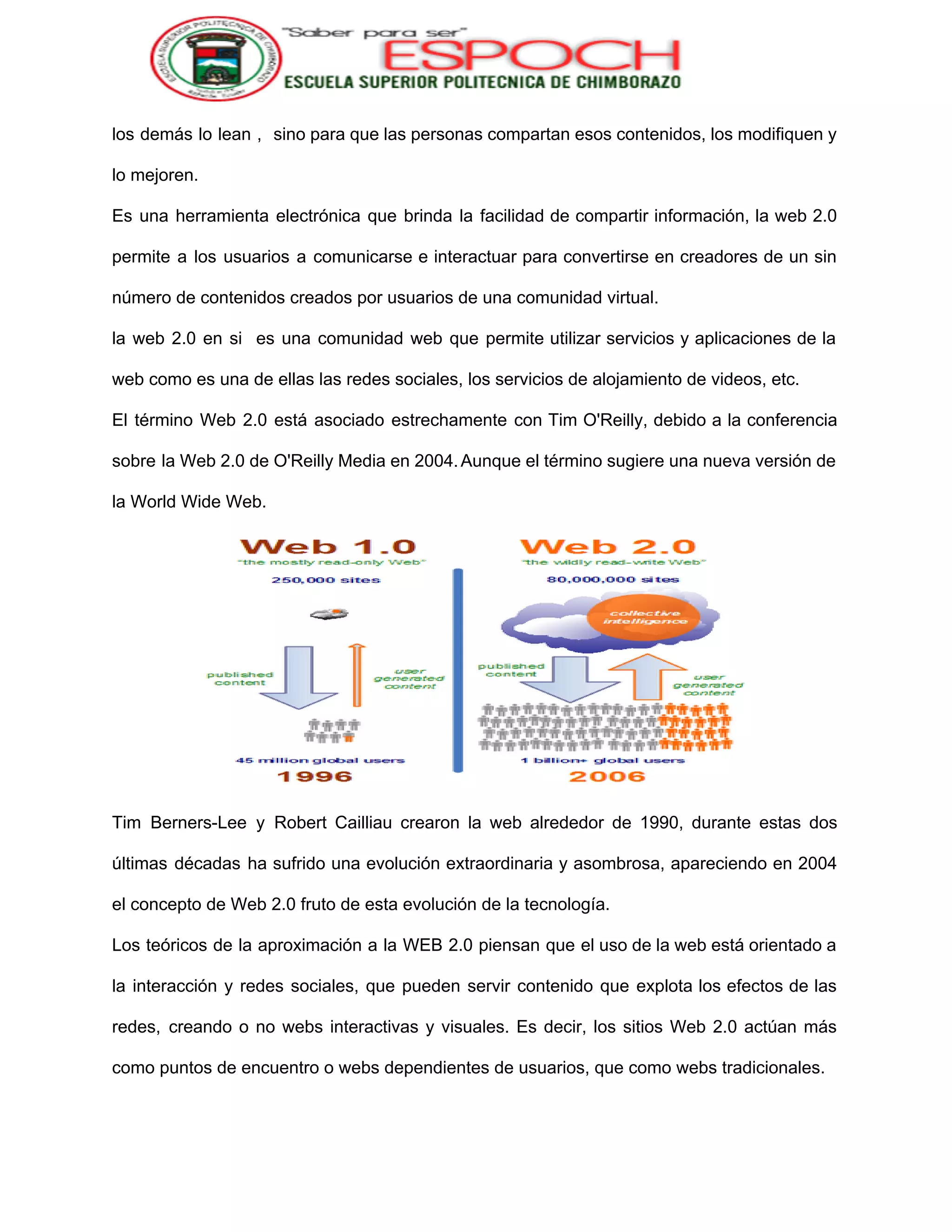 
los demás lo lean , sino para que las personas compartan esos contenidos, los modifiquen y                               
lo mejoren. 
Es una herramienta electrónica que brinda la facilidad de compartir información, la web 2.0                           
permite a los usuarios a comunicarse e interactuar para convertirse en creadores de un sin                             
número de contenidos creados por usuarios de una comunidad virtual. 
la web 2.0 en si es una comunidad web que permite utilizar servicios y aplicaciones de la                                 
web como es una de ellas las redes sociales, los servicios de alojamiento de videos, etc. 
El término Web 2.0 está asociado estrechamente con Tim O'Reilly​, debido a la conferencia                           
sobre la Web 2.0 de O'Reilly Media en 2004.​
Aunque el término sugiere una nueva versión de                 
               
la​ World Wide Web​. 
 
Tim Berners­Lee y Robert Cailliau crearon la web alrededor de 1990, durante estas dos                           
últimas décadas ha sufrido una evolución extraordinaria y asombrosa, apareciendo en 2004                       
el concepto de Web 2.0 fruto de esta evolución de la tecnología. 
Los teóricos de la aproximación a la WEB 2.0 piensan que el uso de la web está orientado a                                     
la interacción y redes sociales, que pueden servir contenido que explota los efectos de las                             
redes, creando o no webs interactivas y visuales. Es decir, los sitios Web 2.0 actúan más                               
como puntos de encuentro o webs dependientes de usuarios, que como webs tradicionales. 
 