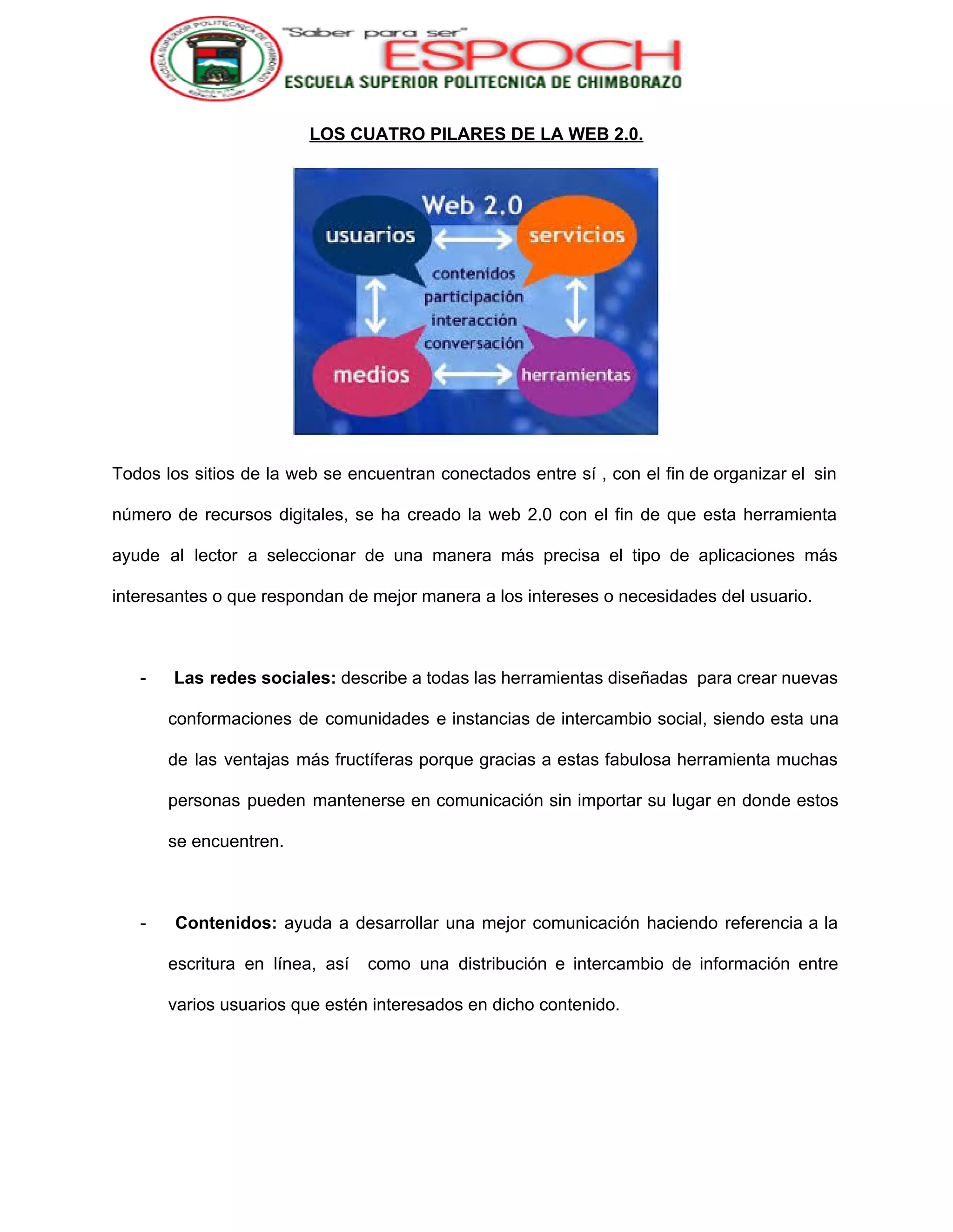  
LOS CUATRO PILARES DE LA WEB 2.0. 
 
Todos los sitios de la web se encuentran conectados entre sí , con el fin de organizar el sin                                     
número de recursos digitales, se ha creado la web 2.0 con el fin de que esta herramienta                                 
ayude al lector a seleccionar de una manera más precisa el tipo de aplicaciones más                             
interesantes o que respondan de mejor manera a los intereses o necesidades del usuario. 
 
­ Las redes sociales: describe a todas las herramientas diseñadas para crear nuevas                         
conformaciones de comunidades e instancias de intercambio social, siendo esta una                     
de las ventajas más fructíferas porque gracias a estas fabulosa herramienta muchas                       
personas pueden mantenerse en comunicación sin importar su lugar en donde estos                       
se encuentren. 
 
­ ​Contenidos: ayuda a desarrollar una mejor comunicación haciendo referencia a la                       
escritura en línea, así como una distribución e intercambio de información entre                       
varios usuarios que estén interesados en dicho contenido. 
 