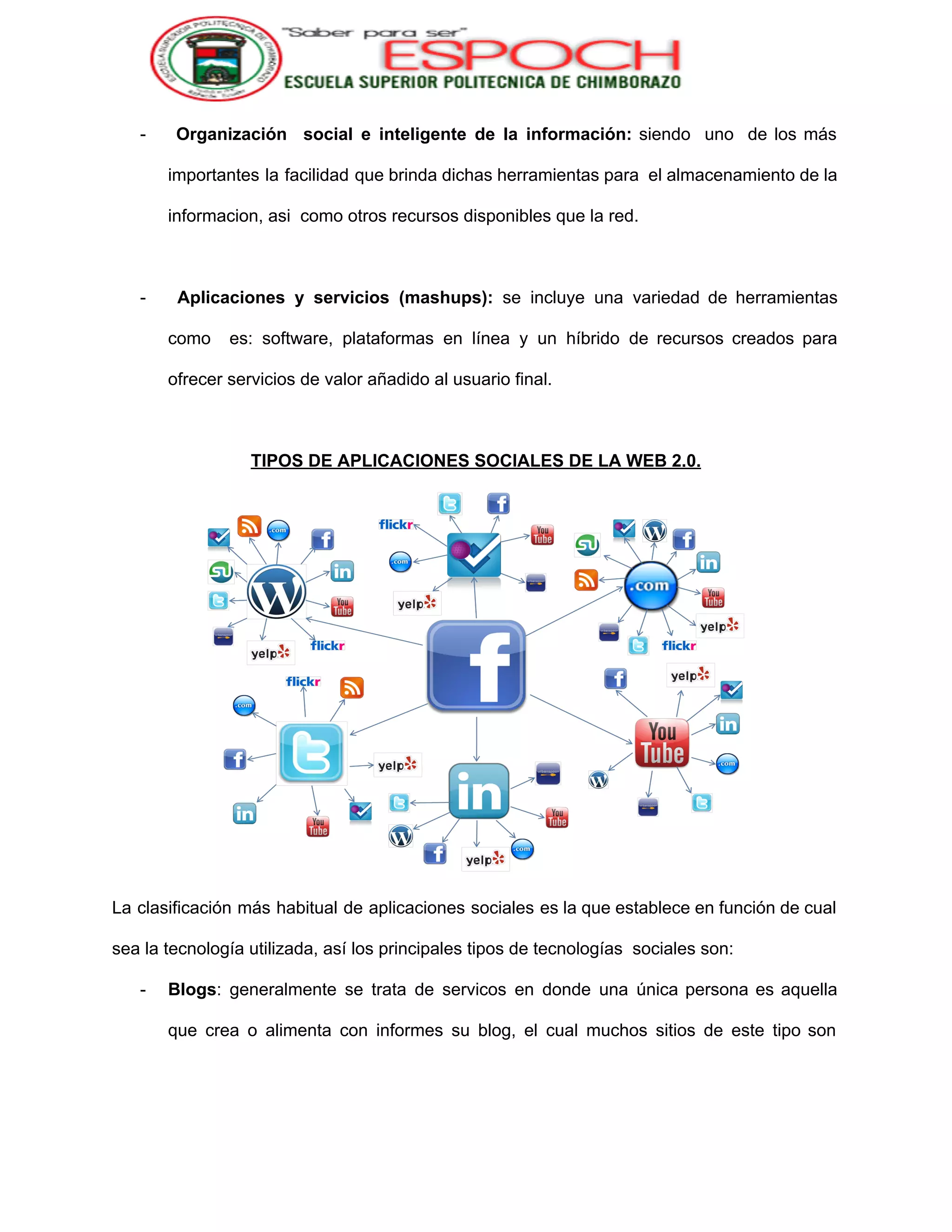  
­ Organización social e inteligente de la información: ​siendo uno de los más                         
importantes la facilidad que brinda dichas herramientas para el almacenamiento de la                       
informacion, asi  como otros recursos disponibles que la red. 
 
­ ​Aplicaciones y servicios (mashups): se incluye una variedad de herramientas                     
como es: software, plataformas en línea y un híbrido de recursos creados para                         
ofrecer servicios de valor añadido al usuario final. 
 
TIPOS DE APLICACIONES SOCIALES DE LA WEB 2.0. 
 
La clasificación más habitual de aplicaciones sociales es la que establece en función de cual                             
sea la tecnología utilizada, así los principales tipos de tecnologías  sociales son: 
­ Blogs​: generalmente se trata de servicos en donde una única persona es aquella                         
que crea o alimenta con informes su blog, el cual muchos sitios de este tipo son                               
 