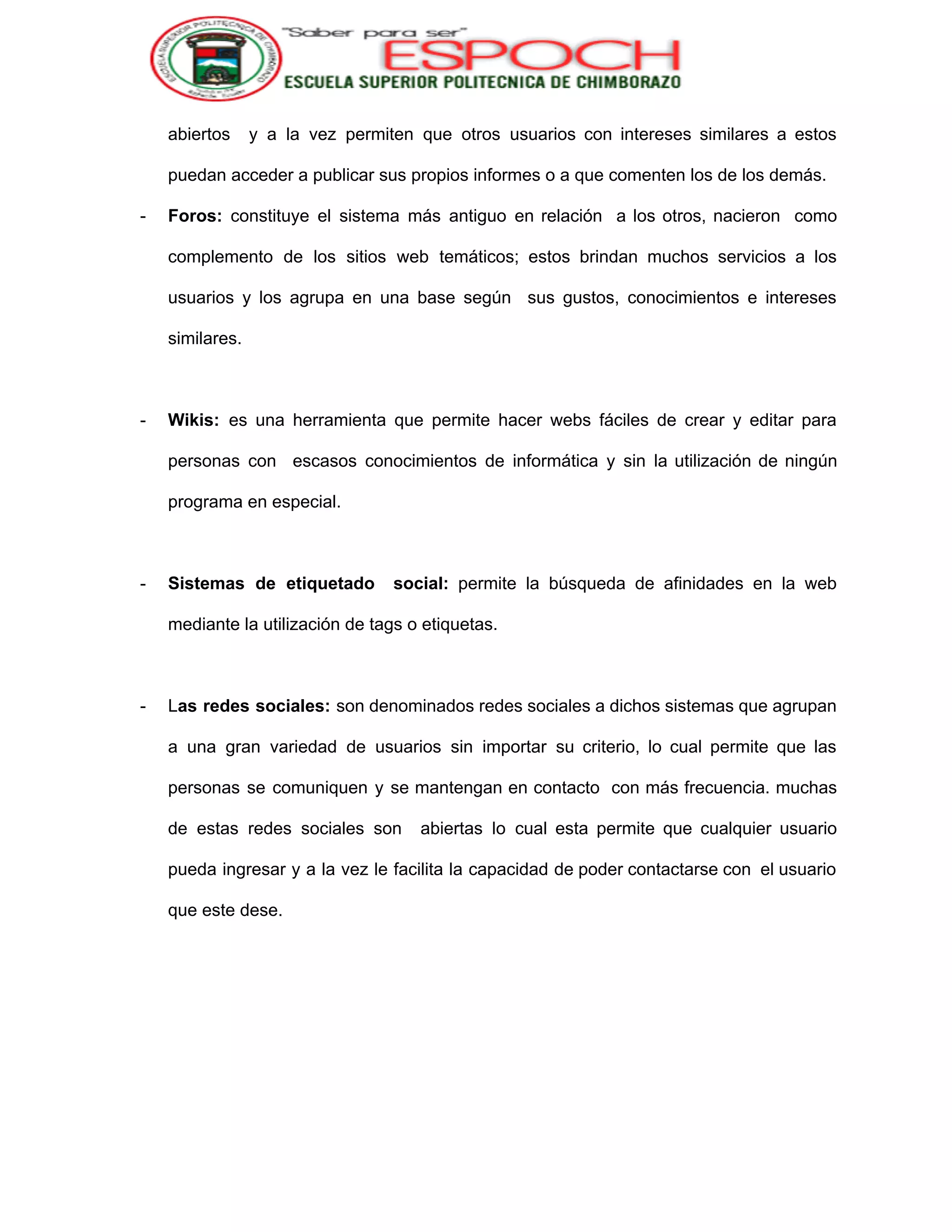  
abiertos y a la vez permiten que otros usuarios con intereses similares a estos                           
puedan acceder a publicar sus propios informes o a que comenten los de los demás. 
­ Foros: constituye el sistema más antiguo en relación a los otros, nacieron como                         
complemento de los sitios web temáticos; estos brindan muchos servicios a los                       
usuarios y los agrupa en una base según sus gustos, conocimientos e intereses                         
similares. 
 
­ Wikis: ​es una herramienta que permite hacer webs fáciles de crear y editar para                           
personas con escasos conocimientos de informática y sin la utilización de ningún                       
programa en especial. 
 
­ Sistemas de etiquetado social: permite la búsqueda de afinidades en la web                       
mediante la utilización de tags o etiquetas. 
 
­ L​as redes sociales: son denominados redes sociales a dichos sistemas que agrupan                       
a una gran variedad de usuarios sin importar su criterio, lo cual permite que las                             
personas se comuniquen y se mantengan en contacto con más frecuencia. muchas                       
de estas redes sociales son abiertas lo cual esta permite que cualquier usuario                         
pueda ingresar y a la vez le facilita la capacidad de poder contactarse con el usuario                               
que este dese. 
 
 
 
 
 