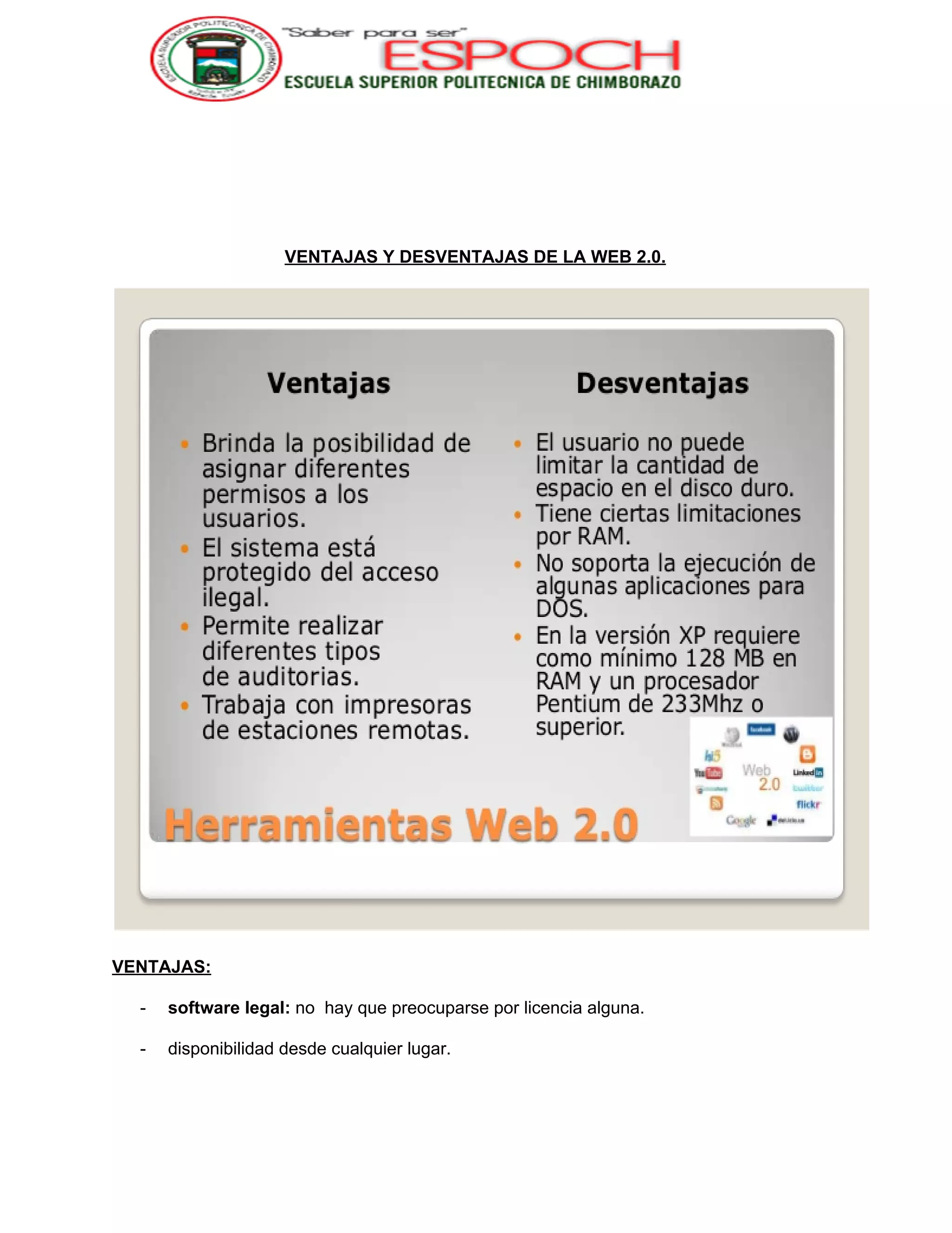  
 
 
 
VENTAJAS Y DESVENTAJAS DE LA WEB 2.0. 
 
VENTAJAS: 
­ software legal:​ no  hay que preocuparse por licencia alguna. 
­ disponibilidad desde cualquier lugar. 
 