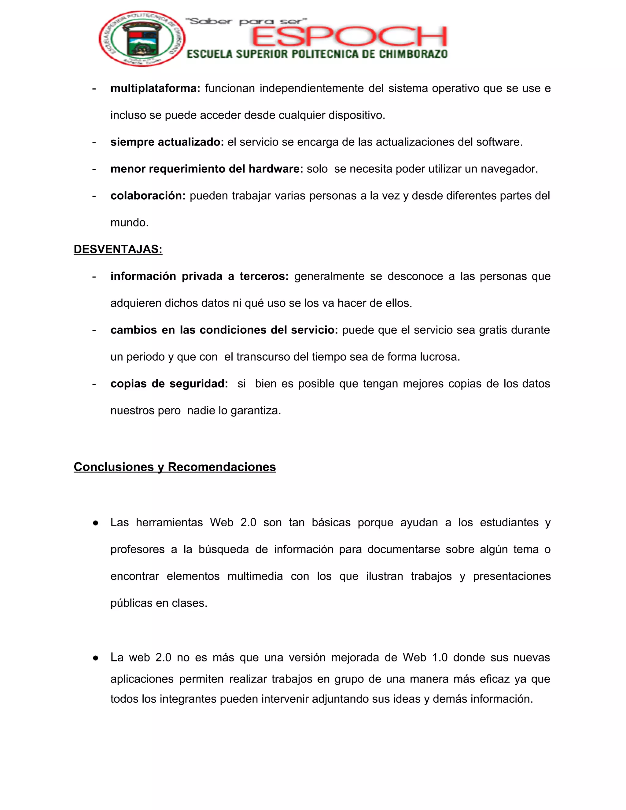  
­ multiplataforma: funcionan independientemente del sistema operativo que se use e                   
incluso se puede acceder desde cualquier dispositivo. 
­ siempre actualizado: ​el servicio se encarga de las actualizaciones del software. 
­ menor requerimiento del hardware:​ solo  se necesita poder utilizar un navegador. 
­ colaboración: pueden trabajar varias personas a la vez y desde diferentes partes del                         
mundo. 
DESVENTAJAS: 
­ información privada a terceros: generalmente se desconoce a las personas que                     
adquieren dichos datos ni qué uso se los va hacer de ellos. 
­ cambios en las condiciones del servicio: puede que el servicio sea gratis durante                         
un periodo y que con  el transcurso del tiempo sea de forma lucrosa. 
­ copias de seguridad: si bien es posible que tengan mejores copias de los datos                           
nuestros pero  nadie lo garantiza. 
 
Conclusiones y Recomendaciones 
 
● Las herramientas Web 2.0 son tan básicas porque ayudan a los estudiantes y                         
profesores a la búsqueda de información para documentarse sobre algún tema o                       
encontrar elementos multimedia con los que ilustran trabajos y presentaciones                   
públicas en clases. 
 
● L​a web 2.0 no es más que una versión mejorada de Web 1.0 donde sus nuevas                               
aplicaciones permiten realizar trabajos en grupo de una manera más eficaz ya que                         
todos los integrantes pueden intervenir adjuntando sus ideas y demás información. 
 
 