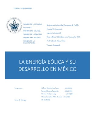 TAREA 4. ENSAYANDO
LA ENERGÍA EÓLICA Y SU
DESARROLLO EN MÉXICO
NOMBRE DE LA ESCUELA:
FACULTAD:
NOMBRE DEL COLEGIO:
NOMBRE DE LA MATERIA:
NOMBRE DEL DOCENTE:
NOMBRE DE LA
INVESTIGACIÓN:
Benemérita Universidad Autónoma de Puebla
Facultad de Ingeniería
Ingeniería Industrial
Desarrollo de Habilidades en el Uso de las TICS
Prof. Gabriela Yáñez Pérez
Tarea 4. Ensayando
Integrantes:
Fecha de Entrega:
Galarza Sánchez Ana Laura 201402651
Sotres Olavarría Sebastián 201427069
Vicente Medrano Jorge 201413984
Muñoz González Pablo de Jesús 201421980
06-Abril-2015
 