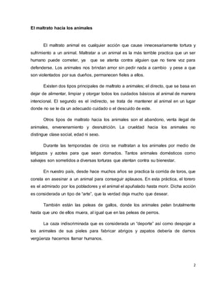 2
El maltrato hacia los animales
El maltrato animal es cualquier acción que cause innecesariamente tortura y
sufrimiento a un animal. Maltratar a un animal es la más terrible practica que un ser
humano puede cometer, ya que se atenta contra alguien que no tiene voz para
defenderse. Los animales nos brindan amor sin pedir nada a cambio y pese a que
son violentados por sus dueños, permanecen fieles a ellos.
Existen dos tipos principales de maltrato a animales; el directo, que se basa en
dejar de alimentar, limpiar y otorgar todos los cuidados básicos al animal de manera
intencional. El segundo es el indirecto, se trata de mantener al animal en un lugar
donde no se le da un adecuado cuidado o el descuido de este.
Otros tipos de maltrato hacia los animales son el abandono, venta ilegal de
animales, envenenamiento y desnutrición. La crueldad hacia los animales no
distingue clase social, edad ni sexo.
Durante las temporadas de circo se maltratan a los animales por medio de
latigazos y azotes para que sean domados. Tantos animales domésticos como
salvajes son sometidos a diversas torturas que atentan contra su bienestar.
En nuestro país, desde hace muchos años se practica la corrida de toros, que
consta en asesinar a un animal para conseguir aplausos. En esta práctica, el torero
es el admirado por los pobladores y el animal el apuñalado hasta morir. Dicha acción
es considerada un tipo de “arte”, que la verdad deja mucho que desear.
También están las peleas de gallos, donde los animales pelan brutalmente
hasta que uno de ellos muera, al igual que en las peleas de perros.
La caza indiscriminada que es considerada un “deporte” así como despojar a
los animales de sus pieles para fabricar abrigos y zapatos debería de darnos
vergüenza hacernos llamar humanos.
 