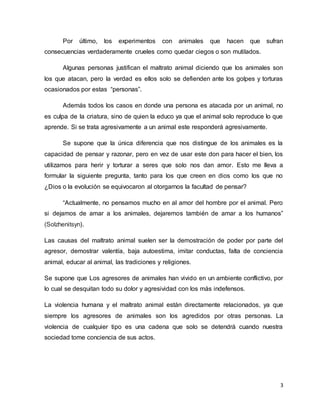 3
Por último, los experimentos con animales que hacen que sufran
consecuencias verdaderamente crueles como quedar ciegos o son mutilados.
Algunas personas justifican el maltrato animal diciendo que los animales son
los que atacan, pero la verdad es ellos solo se defienden ante los golpes y torturas
ocasionados por estas “personas”.
Además todos los casos en donde una persona es atacada por un animal, no
es culpa de la criatura, sino de quien la educo ya que el animal solo reproduce lo que
aprende. Si se trata agresivamente a un animal este responderá agresivamente.
Se supone que la única diferencia que nos distingue de los animales es la
capacidad de pensar y razonar, pero en vez de usar este don para hacer el bien, los
utilizamos para herir y torturar a seres que solo nos dan amor. Esto me lleva a
formular la siguiente pregunta, tanto para los que creen en dios como los que no
¿Dios o la evolución se equivocaron al otorgarnos la facultad de pensar?
“Actualmente, no pensamos mucho en al amor del hombre por el animal. Pero
si dejamos de amar a los animales, dejaremos también de amar a los humanos”
(Solzhenitsyn).
Las causas del maltrato animal suelen ser la demostración de poder por parte del
agresor, demostrar valentía, baja autoestima, imitar conductas, falta de conciencia
animal, educar al animal, las tradiciones y religiones.
Se supone que Los agresores de animales han vivido en un ambiente conflictivo, por
lo cual se desquitan todo su dolor y agresividad con los más indefensos.
La violencia humana y el maltrato animal están directamente relacionados, ya que
siempre los agresores de animales son los agredidos por otras personas. La
violencia de cualquier tipo es una cadena que solo se detendrá cuando nuestra
sociedad tome conciencia de sus actos.
 