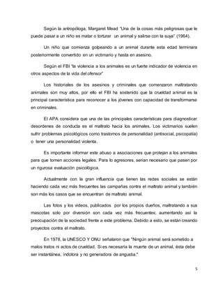 5
Según la antropóloga, Margaret Mead “Una de la cosas más peligrosas que le
puede pasar a un niño es matar o torturar un animal y salirse con la suya” (1964).
Un niño que comienza golpeando a un animal durante esta edad terminara
posteriormente convertido en un victimario y hasta en asesino.
Según el FBI “la violencia a los animales es un fuerte indicador de violencia en
otros aspectos de la vida del ofensor”
Los historiales de los asesinos y criminales que comenzaron maltratando
animales son muy altos, por ello el FBI ha sostenido que la crueldad animal es la
principal característica para reconocer a los jóvenes con capacidad de transformarse
en criminales.
El APA considera que una de las principales características para diagnosticar
desordenes de conducta es el maltrato hacia los animales. Los victimarios suelen
sufrir problemas psicológicos como trastornos de personalidad (antisocial, psicopatía)
o tener una personalidad violenta.
Es importante informar este abuso a asociaciones que protejan a los animales
para que tomen acciones legales. Para lo agresores, serian necesario que pasen por
un rigurosa evaluación psicológica.
Actualmente con la gran influencia que tienen las redes sociales se están
haciendo cada vez más frecuentes las campañas contra el maltrato animal y también
son más los casos que se encuentran de maltrato animal.
Las fotos y los videos, publicados por los propios dueños, maltratando a sus
mascotas solo por diversión son cada vez más frecuentes; aumentando así la
preocupación de la sociedad frente a este problema. Debido a esto, se están creando
proyectos contra el maltrato.
En 1978, la UNESCO Y ONU señalaron que "Ningún animal será sometido a
malos tratos ni actos de crueldad. Si es necesaria la muerte de un animal, ésta debe
ser instantánea, indolora y no generadora de angustia."
 