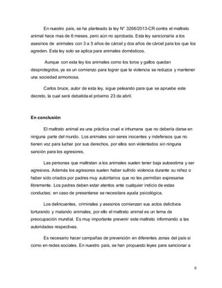 6
En nuestro país, se ha planteado la ley N° 3266/2013-CR contra el maltrato
animal hace mas de 6 meses, pero aún no aprobada. Esta ley sancionaría a los
asesinos de animales con 3 a 5 años de cárcel y dos años de cárcel para los que los
agreden. Esta ley solo se aplica para animales domésticos.
Aunque con esta ley los animales como los toros y gallos quedan
desprotegidos, ya es un comienzo para lograr que la violencia se reduzca y mantener
una sociedad armoniosa.
Carlos bruce, autor de esta ley, sigue peleando para que se apruebe este
decreto, la cual será debatida el próximo 23 de abril.
En conclusión
El maltrato animal es una práctica cruel e inhumana que no debería darse en
ninguna parte del mundo. Los animales son seres inocentes y indefensos que no
tienen voz para luchar por sus derechos, por ellos son violentados sin ninguna
sanción para los agresores.
Las personas que maltratan a los animales suelen tener baja autoestima y ser
agresivos. Además los agresores suelen haber sufrido violencia durante su niñez o
haber sido criados por padres muy autoritarios que no les permitían expresarse
libremente. Los padres deben estar atentos ante cualquier indicio de estas
conductas; en caso de presentarse se necesitara ayuda psicológica.
Los delincuentes, criminales y asesinos comienzan sus actos delictivos
torturando y matando animales, por ello el maltrato animal es un tema de
preocupación mundial. Es muy importante prevenir este maltrato informando a las
autoridades respectivas.
Es necesario hacer campañas de prevención en diferentes zonas del país si
como en redes sociales. En nuestro país, se han propuesto leyes para sancionar a
 