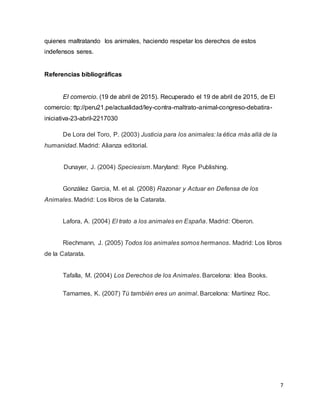 7
quienes maltratando los animales, haciendo respetar los derechos de estos
indefensos seres.
Referencias bibliográficas
El comercio. (19 de abril de 2015). Recuperado el 19 de abril de 2015, de El
comercio: ttp://peru21.pe/actualidad/ley-contra-maltrato-animal-congreso-debatira-
iniciativa-23-abril-2217030
De Lora del Toro, P. (2003) Justicia para los animales: la ética más allá de la
humanidad. Madrid: Alianza editorial.
Dunayer, J. (2004) Speciesism. Maryland: Ryce Publishing.
González Garcia, M. et al. (2008) Razonar y Actuar en Defensa de los
Animales. Madrid: Los libros de la Catarata.
Lafora, A. (2004) El trato a los animales en España. Madrid: Oberon.
Riechmann, J. (2005) Todos los animales somos hermanos. Madrid: Los libros
de la Catarata.
Tafalla, M. (2004) Los Derechos de los Animales. Barcelona: Idea Books.
Tamames, K. (2007) Tú también eres un animal. Barcelona: Martínez Roc.
 