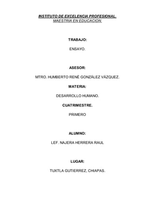 INSTITUTO DE EXCELENCIA PROFESIONAL.
MAESTRIA EN EDUCACION.
TRABAJO:
ENSAYO.
ASESOR:
MTRO. HUMBERTO RENÉ GONZÁLEZ VÁZQUEZ.
MATERIA:
DESARROLLO HUMANO.
CUATRIMESTRE.
PRIMERO
ALUMNO:
LEF. NAJERA HERRERA RAUL
LUGAR:
TUXTLA GUTIERREZ, CHIAPAS.
 