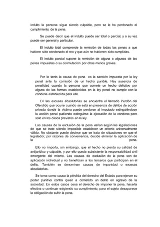 indulto la persona sigue siendo culpable, pero se le ha perdonado el
cumplimiento de la pena.
Se puede decir que el indulto puede ser total o parcial, y a su vez
puede ser general y particular.
El indulto total comprende la remisión de todas las penas a que
hubiere sido condenado el reo y que aún no hubieren sido cumplidas.
El indulto parcial supone la remisión de alguna o algunas de las
penas impuestas o su conmutación por otras menos graves.
Por lo tanto la causa de pena es la sanción impuesta por la ley
penal ante la comisión de un hecho punible. Hay ausencia de
penalidad cuando la persona que comete un hecho delictivo por
alguna de las formas establecidas en la ley penal no cumple con la
condena establecida para ello.
En las excusas absolutorias se encuentra el llamado Perdón del
Ofendido que ocurre cuando se está en presencia de delitos de acción
privada donde la víctima puede perdonar al imputado extinguiéndose
la acción penal pudiendo extinguirse la ejecución de la condena pero
solo en los casos previstos en la ley.
Las causas de la exclusión de la pena varían según las legislaciones
de que se trate siendo imposible establecer un criterio universalmente
válido. No obstante puede decirse que se trata de situaciones en que el
legislador, por razones de conveniencia, decide eliminar la aplicación de
la pena.
Ello no importa, sin embargo, que el hecho no pierda su calidad de
antijurídico y culpable, y por ello queda subsistente la responsabilidad civil
emergente del mismo. Las causas de exclusión de la pena son de
aplicación individual y no benefician a los terceros que participan en el
delito. También se denominan causas de impunidad o excesas
absolutorias.
Se toma como causa la pérdida del derecho del Estado para ejercer su
poder punitivo contra quien a cometido un delito en agravio de la
sociedad. En estos casos cesa el derecho de imponer la pena, hacerla
efectiva o continuar exigiendo su cumplimiento; para el sujeto desaparece
la obligación de sufrir la pena.
 