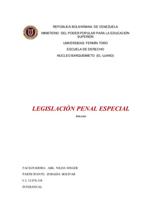 LEGISLACIÓN PENAL ESPECIAL
ENSAYO
FACILITADORA: ABG. NILDA SINGER
PARTICIPANTE: ZORAIDA BOLÍVAR
C.I. 13.078.158
INTERANUAL
REPÚBLICA BOLIVARIANA DE VENEZUELA
MINISTERIO DEL PODER POPULAR PARA LA EDUCACIÓN
SUPERIOR
UNIVERSIDAD FERMÍN TORO
ESCUELA DE DERECHO
NÚCLEO BARQUISIMETO (EL UJANO)
 