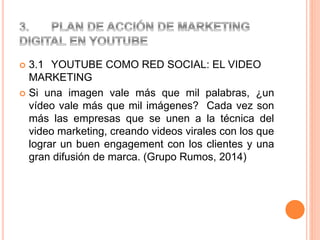  3.1 YOUTUBE COMO RED SOCIAL: EL VIDEO
MARKETING
 Si una imagen vale más que mil palabras, ¿un
vídeo vale más que mil imágenes? Cada vez son
más las empresas que se unen a la técnica del
video marketing, creando videos virales con los que
lograr un buen engagement con los clientes y una
gran difusión de marca. (Grupo Rumos, 2014)
 