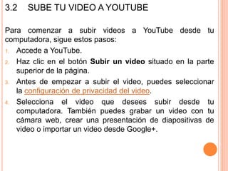 3.2 SUBE TU VIDEO A YOUTUBE
Para comenzar a subir videos a YouTube desde tu
computadora, sigue estos pasos:
1. Accede a YouTube.
2. Haz clic en el botón Subir un video situado en la parte
superior de la página.
3. Antes de empezar a subir el video, puedes seleccionar
la configuración de privacidad del video.
4. Selecciona el video que desees subir desde tu
computadora. También puedes grabar un video con tu
cámara web, crear una presentación de diapositivas de
video o importar un video desde Google+.
 
