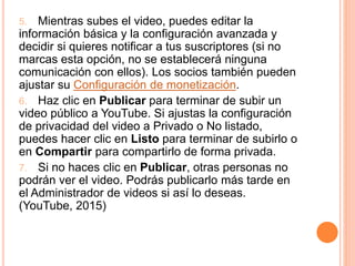 5. Mientras subes el video, puedes editar la
información básica y la configuración avanzada y
decidir si quieres notificar a tus suscriptores (si no
marcas esta opción, no se establecerá ninguna
comunicación con ellos). Los socios también pueden
ajustar su Configuración de monetización.
6. Haz clic en Publicar para terminar de subir un
video público a YouTube. Si ajustas la configuración
de privacidad del video a Privado o No listado,
puedes hacer clic en Listo para terminar de subirlo o
en Compartir para compartirlo de forma privada.
7. Si no haces clic en Publicar, otras personas no
podrán ver el video. Podrás publicarlo más tarde en
el Administrador de videos si así lo deseas.
(YouTube, 2015)
 