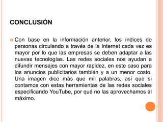 CONCLUSIÓN
 Con base en la información anterior, los índices de
personas circulando a través de la Internet cada vez es
mayor por lo que las empresas se deben adaptar a las
nuevas tecnologías. Las redes sociales nos ayudan a
difundir mensajes con mayor rapidez, en este caso para
los anuncios publicitarios también y a un menor costo.
Una imagen dice más que mil palabras, así que si
contamos con estas herramientas de las redes sociales
especificando YouTube, por qué no las aprovechamos al
máximo.
 