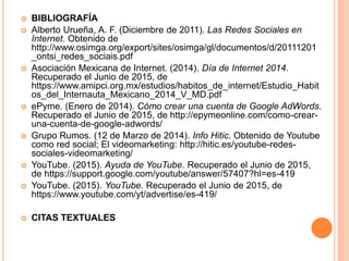  BIBLIOGRAFÍA
 Alberto Urueña, A. F. (Diciembre de 2011). Las Redes Sociales en
Internet. Obtenido de
http://www.osimga.org/export/sites/osimga/gl/documentos/d/20111201
_ontsi_redes_sociais.pdf
 Asociación Mexicana de Internet. (2014). Día de Internet 2014.
Recuperado el Junio de 2015, de
https://www.amipci.org.mx/estudios/habitos_de_internet/Estudio_Habit
os_del_Internauta_Mexicano_2014_V_MD.pdf
 ePyme. (Enero de 2014). Cómo crear una cuenta de Google AdWords.
Recuperado el Junio de 2015, de http://epymeonline.com/como-crear-
una-cuenta-de-google-adwords/
 Grupo Rumos. (12 de Marzo de 2014). Info Hitic. Obtenido de Youtube
como red social; El videomarketing: http://hitic.es/youtube-redes-
sociales-videomarketing/
 YouTube. (2015). Ayuda de YouTube. Recuperado el Junio de 2015,
de https://support.google.com/youtube/answer/57407?hl=es-419
 YouTube. (2015). YouTube. Recuperado el Junio de 2015, de
https://www.youtube.com/yt/advertise/es-419/
 CITAS TEXTUALES
 
