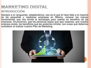 Siempre a la vanguardia, adaptándonos, eso es lo que le hace falta a la mayoría
de las pequeñas y medianas empresas en México, conocer las nuevas
herramientas que nos brinda la tecnología para usarlas en beneficio de las
empresas. Anunciarnos, que las personas sepan que aquí estamos, que nuestra
empresa existe, los beneficios que les podemos brindar, son cosas que debemos
considerar al realizar nuestro Plan de Marketing.
 