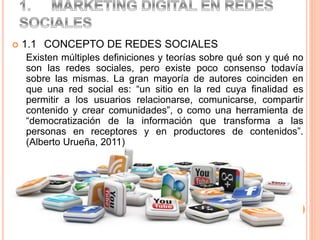  1.1 CONCEPTO DE REDES SOCIALES
Existen múltiples definiciones y teorías sobre qué son y qué no
son las redes sociales, pero existe poco consenso todavía
sobre las mismas. La gran mayoría de autores coinciden en
que una red social es: “un sitio en la red cuya finalidad es
permitir a los usuarios relacionarse, comunicarse, compartir
contenido y crear comunidades”, o como una herramienta de
“democratización de la información que transforma a las
personas en receptores y en productores de contenidos”.
(Alberto Urueña, 2011)
 