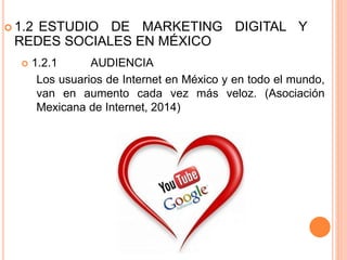  1.2 ESTUDIO DE MARKETING DIGITAL Y
REDES SOCIALES EN MÉXICO
 1.2.1 AUDIENCIA
Los usuarios de Internet en México y en todo el mundo,
van en aumento cada vez más veloz. (Asociación
Mexicana de Internet, 2014)
 