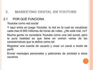 2.1 POR QUÉ FUNCIONA
Youtube como red social
Y aquí entra en juego Youtube, la red en la cual se visualizan
cada mes 6.000 millones de horas de vídeo. ¿No está mal, no?
Mucha gente no considera Youtube como una red social, pero
la pura realidad es que tiene en común varias de las
características que la define como tal:
Registrar una cuenta de usuario y crear un canal a modo de
perfil
Enviar mensajes personales y peticiones de amistad a otros
usuarios
 