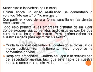 Suscribirte a los videos de un canal
Opinar sobre un video realizando un comentario o
votando “Me gusta” o “No me gusta”
Compartir el video de una forma sencilla en las demás
redes sociales.
Todo esto permite a las empresas disfrutar de un lugar
donde exponer sus contenidos audiovisuales con los que
aumentar su imagen de marca. Pero, ¿cómo deben ser
nuestros videos para optimizar su éxito?
 Cuida la calidad del vídeo. El contenido audiovisual de
mayor calidad es infinitamente más propenso a
convertirse en viral.
 Despierta emociones. Cuando se llega a la sensibilidad
del espectador es más fácil que éste hable de nuestra
marca o comparta nuestro video.
 