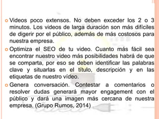  Videos poco extensos. No deben exceder los 2 o 3
minutos. Los videos de larga duración son más difíciles
de digerir por el público, además de más costosos para
nuestra empresa.
 Optimiza el SEO de tu video. Cuanto más fácil sea
encontrar nuestro video más posibilidades habrá de que
se comparta, por eso se deben identificar las palabras
clave y situarlas en el título, descripción y en las
etiquetas de nuestro vídeo.
 Genera conversación. Contestar a comentarios o
resolver dudas generará mayor engagement con el
público y dará una imagen más cercana de nuestra
empresa. (Grupo Rumos, 2014)
 
