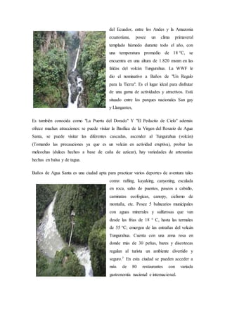 del Ecuador, entre los Andes y la Amazonia
ecuatoriana, posee un clima primaveral
templado húmedo durante todo el año, con
una temperatura promedio de 18 °C, se
encuentra en una altura de 1.820 msnm en las
faldas del volcán Tungurahua. La WWF le
dio el nominativo a Baños de "Un Regalo
para la Tierra". Es el lugar ideal para disfrutar
de una gama de actividades y atractivos. Está
situado entre los parques nacionales San gay
y Llangantes,
Es también conocida como "La Puerta del Dorado" Y "El Pedacito de Cielo" además
ofrece muchas atracciones: se puede visitar la Basílica de la Virgen del Rosario de Agua
Santa, se puede visitar las diferentes cascadas, ascender al Tungurahua (volcán)
(Tomando las precauciones ya que es un volcán en actividad eruptiva), probar las
melcochas (dulces hechos a base de caña de azúcar), hay variedades de artesanías
hechas en balsa y de tagua.
Baños de Agua Santa es una ciudad apta para practicar varios deportes de aventura tales
como: rafting, kayaking, canyoning, escalada
en roca, salto de puentes, paseos a caballo,
caminatas ecológicas, canopy, ciclismo de
montaña, etc. Posee 5 balnearios municipales
con aguas minerales y sulfurosas que van
desde las frías de 18 ° C, hasta las termales
de 55 °C; emergen de las entrañas del volcán
Tungurahua. Cuenta con una zona rosa en
donde más de 30 peñas, bares y discotecas
regalan al turista un ambiente divertido y
seguro.7 En esta ciudad se pueden acceder a
más de 80 restaurantes con variada
gastronomía nacional e internacional.
 