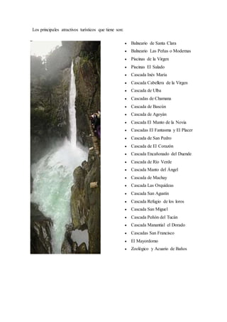 Los principales atractivos turísticos que tiene son:
 Balneario de Santa Clara
 Balneario Las Peñas o Modernas
 Piscinas de la Virgen
 Piscinas El Salado
 Cascada Inés María
 Cascada Cabellera de la Virgen
 Cascada de Ulba
 Cascadas de Chamana
 Cascada de Bascún
 Cascada de Agoyán
 Cascada El Manto de la Novia
 Cascadas El Fantasma y El Placer
 Cascada de San Pedro
 Cascada de El Corazón
 Cascada Encañonado del Duende
 Cascada de Río Verde
 Cascada Manto del Ángel
 Cascada de Machay
 Cascada Las Orquídeas
 Cascada San Agustín
 Cascada Refugio de los loros
 Cascada San Miguel
 Cascada Peñón del Tucán
 Cascada Manantial el Dorado
 Cascadas San Francisco
 El Mayordomo
 Zoológico y Acuario de Baños
 