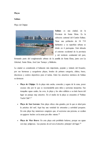 Playas
Salinas
Playa de Chipipe
Salinas es una ciudad, de la
Provincia de Santa Elena. Es la
cabecera cantonal del Cantón Salinas.
Tiene una población de 34 719
habitantes y su superficie urbana se
divide en 4 parroquias. Está ubicada
al extremo occidental de la provincia
y del territorio continental del país;
formando parte del conglomerado urbano de la puntilla de Santa Elena, junto con La
Libertad, Santa Elena, José Luis Tamayo y Ballenita.
La ciudad es considerada el balneario más importante, popular y visitado del Ecuador,
por sus hermosas y acogedoras playas, hoteles de primera categoría, clubes, bares,
discotecas y centros deportivos para el turista. Entre los atractivos turísticos de Salinas
se destacan:
 Playa de Chipipe: Es la playa más ancha, conocida y segura de la zona, posee
escasas olas por lo que es recomendable para niños y personas inexpertas. Sus
tranquilas aguas azules, las aves, la playa y los altos edificios a su lado hacen del
lugar un paisaje muy atractivo. En el medio de la playa se encuentra el "Salinas
Yacht Club".27
 Playa de San Lorenzo: Esta playa ofrece olas grandes, por lo que es ideal para
la práctica del surf, Aquí hay una variedad de artesanías y actividad pesquera.
En esta playa hay numerosos cangrejos que, al acercarse una persona, se ocultan
en agujeros hechos en la arena por ellos mismo.28
 Playa de Mar Bravo: En esta playa está prohibido bañarse, porque sus aguas
son muy peligrosas. Las puestas de sol son el atractivo principal del lugar.29
 