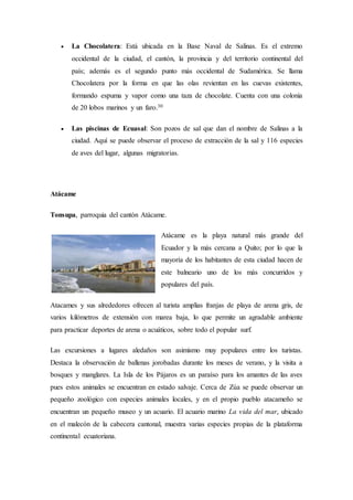  La Chocolatera: Está ubicada en la Base Naval de Salinas. Es el extremo
occidental de la ciudad, el cantón, la provincia y del territorio continental del
país; además es el segundo punto más occidental de Sudamérica. Se llama
Chocolatera por la forma en que las olas revientan en las cuevas existentes,
formando espuma y vapor como una taza de chocolate. Cuenta con una colonia
de 20 lobos marinos y un faro.30
 Las piscinas de Ecuasal: Son pozos de sal que dan el nombre de Salinas a la
ciudad. Aquí se puede observar el proceso de extracción de la sal y 116 especies
de aves del lugar, algunas migratorias.
Atácame
Tonsupa, parroquia del cantón Atácame.
Atácame es la playa natural más grande del
Ecuador y la más cercana a Quito; por lo que la
mayoría de los habitantes de esta ciudad hacen de
este balneario uno de los más concurridos y
populares del país.
Atacames y sus alrededores ofrecen al turista amplias franjas de playa de arena gris, de
varios kilómetros de extensión con marea baja, lo que permite un agradable ambiente
para practicar deportes de arena o acuáticos, sobre todo el popular surf.
Las excursiones a lugares aledaños son asimismo muy populares entre los turistas.
Destaca la observación de ballenas jorobadas durante los meses de verano, y la visita a
bosques y manglares. La Isla de los Pájaros es un paraíso para los amantes de las aves
pues estos animales se encuentran en estado salvaje. Cerca de Zúa se puede observar un
pequeño zoológico con especies animales locales, y en el propio pueblo atacameño se
encuentran un pequeño museo y un acuario. El acuario marino La vida del mar, ubicado
en el malecón de la cabecera cantonal, muestra varias especies propias de la plataforma
continental ecuatoriana.
 
