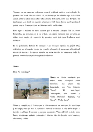 Tonsupa, con sus modernas y elegantes torres de residencia turística, y varios hoteles de
primera clase como Makana Resort, es un destino que ha cobrado auge en la última
década entre las clases media alta y alta del norte de la sierra, sobre todo de Quito. De
igual manera , en donde se encuentra el exclusivo Club Casa Blanca, que le confiere al
paisaje playero de esa parroquia un pintoresco estilo mediterráneo.
Para llegar a Atácame se puede acceder por la moderna Autopista del Sol, tramo
Esmeraldas, que comunica con la vía a Quito. Un aspecto interesante para los turistas es
utilizar como medios de transporte los populares moto taxis para desplazarse entre
comarcas.
En la gastronomía destacan los mariscos y los productos marinos en general. Muy
solicitados son el popular cocado de pescado, el ceviche de camarones, el tradicional
ceviche de concha y la corvina apanada, así como también un innumerable buffet de
platillos elaborados con productos propios del sector.
Manta
Playa "El Murciélago"
Manta es visitada anualmente por
turistas tanto extranjeros como
nacionales. Sus playas más
frecuentadas son "Los Esteros",
"Tarqui", "El Murciélago",
"Barbasquillo", "San Lorenzo" y
"Santa Marianita", "Liguiqui", "La
Tiñosa" y "Piedra Larga".
Manta es conocida en el Ecuador por la vida nocturna de sus malecones del Murciélago
y de Tarqui y más que nada la "zona rosa" como se le conoce a la calle "Flavio Reyes" y
también en el lugar de reciente y creciente movimiento: "Plaza del Sol"; en todos estos
lugares encontramos variados restaurantes y diversos sitios de diversión como karaokes,
discotecas y casinos.
 