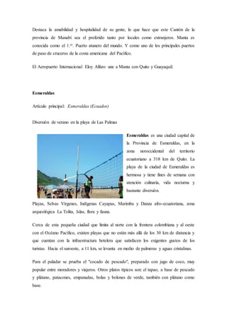Destaca la amabilidad y hospitalidad de su gente, lo que hace que este Cantón de la
provincia de Manabí sea el preferido tanto por locales como extranjeros. Manta es
conocida como el 1.er. Puerto atunero del mundo. Y como uno de los principales puertos
de paso de cruceros de la costa americana del Pacífico.
El Aeropuerto Internacional Eloy Alfaro une a Manta con Quito y Guayaquil.
Esmeraldas
Artículo principal: Esmeraldas (Ecuador)
Diversión de verano en la playa de Las Palmas
Esmeraldas es una ciudad capital de
la Provincia de Esmeraldas, en la
zona noroccidental del territorio
ecuatoriano a 318 km de Quito. La
playa de la ciudad de Esmeraldas es
hermosa y tiene fines de semana con
atención culinaria, vida nocturna y
bastante diversión.
Playas, Selvas Vírgenes, Indígenas Cayapas, Marimba y Danza afro-ecuatoriana, zona
arqueológica La Tolita, Islas, flora y fauna.
Cerca de esta pequeña ciudad que limita al norte con la frontera colombiana y al oeste
con el Océano Pacífico, existen playas que no están más allá de los 30 km de distancia y
que cuentan con la infraestructura hotelera que satisfacen los exigentes gustos de los
turistas. Hacia el suroeste, a 11 km, se levanta en medio de palmeras y aguas cristalinas.
Para el paladar se prueba el "cocado de pescado", preparado con jugo de coco, muy
popular entre moradores y viajeros. Otros platos típicos son: el tapao, a base de pescado
y plátano, patacones, empanadas, bolas y bolones de verde, también con plátano como
base.
 