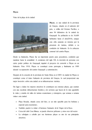Playas
Vista de la playa de la ciudad
Playas, es una ciudad de la provincia
de Guayas, situada en el sudoeste del
país, a orillas del Océano Pacífico, a
unos 96 kilómetros de la ciudad de
Guayaquil. Su población es de 34,409
habitantes hasta el año(2010), aunque
esta cifra aumenta en invierno por la
presencia de turistas, debido a su
condición de balneario. Es la cabecera
cantonal del cantón Playas.
Desde su fundación, Playas fue un importante puerto para pescadores, condición que
mantiene hasta la actualidad. A comienzos del siglo XX, la inversión de personas con
cierto poder político de Guayaquil, impulsó el proyecto de convertir a Playas en un
balneario. Para 1910, Playas se constituyó como parroquia y finalmente en 1989
alcanzó su separación del cantón Guayaquil y cantonización.
Después de la creación de la provincia de Santa Elena en el 2007, la ciudad de Playas se
constituyó como el único balneario de provincia del Guayas, lo cual proporcionó una
mejor inversión sobre esta ciudad en su infraestructura turística.
Sin lugar a dudas los mejores atractivos lo constituyen sus extensas playas, que cuentan
con una excelente infraestructura hotelera y de servicios que hacen de lo más agradable
la visita y estadía de miles de turistas ecuatorianos y extranjeros, que semana a semana
visitan esta ciudad.
 Playa Rosada, situada cerca del faro, es un sitio apacible para los bañistas y
especial para excursiones.
 También puede ir a visitar el hermoso Santuario de la Virgen de la Roca.
 Cerca del club Casa Blanca, se puede observar pelícanos y otras aves del sector.
 La cabalgata a caballo por sus hermosas playas es uno de sus principales
atractivos.
 