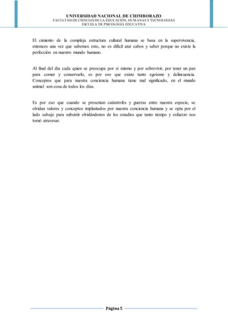 UNIVERSIDAD NACIONAL DE CHIMBORAZO
FACULTAD DE CIENCIAS DE LA EDUCACIÓN, HUMANAS Y TECNOLOGÍAS
ESCUELA DE PSICOLOGÍA EDUCATIVA
Página5
El cimiento de la compleja estructura cultural humana se basa en la supervivencia,
entonces una vez que sabemos esto, no es difícil atar cabos y saber porque no existe la
perfección en nuestro mundo humano.
Al final del día cada quien se preocupa por sí mismo y por sobrevivir, por tener un pan
para comer y conservarlo, es por eso que existe tanto egoísmo y delincuencia.
Conceptos que para nuestra conciencia humana tiene mal significado, en el mundo
animal son cosa de todos los días.
Es por eso que cuando se presentan catástrofes y guerras entre nuestra especie, se
olvidan valores y conceptos implantados por nuestra conciencia humana y se opta por el
lado salvaje para subsistir olvidándonos de los estadios que tanto tiempo y esfuerzo nos
tomó atravesar.
 