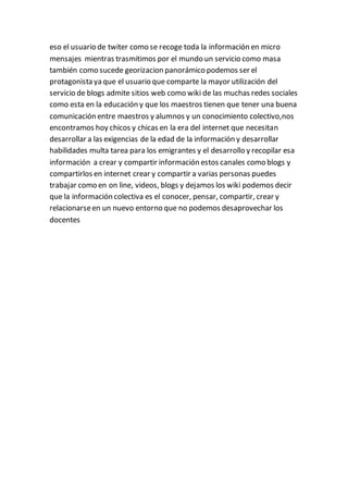 eso el usuario de twiter como se recoge toda la información en micro
mensajes mientras trasmitimos por el mundo un servicio como masa
también como sucede georizacion panorámico podemos ser el
protagonista ya que el usuario que comparte la mayor utilización del
servicio de blogs admite sitios web como wiki de las muchas redes sociales
como esta en la educación y que los maestros tienen que tener una buena
comunicación entre maestros y alumnos y un conocimiento colectivo,nos
encontramos hoy chicos y chicas en la era del internet que necesitan
desarrollar a las exigencias de la edad de la información y desarrollar
habilidades multa tarea para los emigrantes y el desarrollo y recopilar esa
información a crear y compartir información estos canales como blogs y
compartirlos en internet crear y compartir a varias personas puedes
trabajar como en on line, videos, blogs y dejamos los wiki podemos decir
que la información colectiva es el conocer, pensar, compartir, crear y
relacionarseen un nuevo entorno que no podemos desaprovechar los
docentes