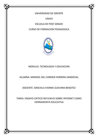 UNIVERSIDAD DE ORIENTE
UNIVO
ESCUELA DE POST GRADO
CURSO DE FORMACION PEDAGOGICA
MODULO: TECNOLOGIA Y EDUCACION
ALUMNA: MARISOL DEL CARMEN HERRERA SANDOVAL
DOCENTE: GRACIELA IVONNE GUEVARA BENOTEZ
TAREA: ENSAYO CRITICO REFLEXIVO SOBRE INTERNET COMO
HERRAMIENTA EDUCATIVA
 