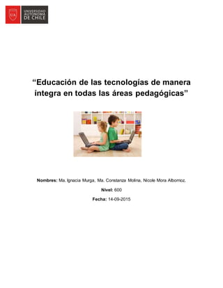 “Educación de las tecnologías de manera
íntegra en todas las áreas pedagógicas”
Nombres: Ma. Ignacia Murga, Ma. Constanza Molina, Nicole Mora Albornoz.
Nivel: 600
Fecha: 14-09-2015
 