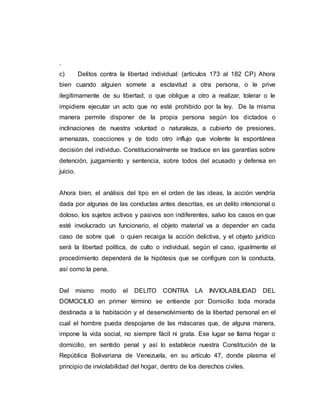 .
c) Delitos contra la libertad individual: (artículos 173 al 182 CP) Ahora
bien cuando alguien somete a esclavitud a otra persona, o le prive
ilegítimamente de su libertad, o que obligue a otro a realizar, tolerar o le
impidiere ejecutar un acto que no esté prohibido por la ley. De la misma
manera permite disponer de la propia persona según los dictados o
inclinaciones de nuestra voluntad o naturaleza, a cubierto de presiones,
amenazas, coacciones y de todo otro influjo que violente la espontánea
decisión del individuo. Constitucionalmente se traduce en las garantías sobre
detención, juzgamiento y sentencia, sobre todos del acusado y defensa en
juicio.
Ahora bien, el análisis del tipo en el orden de las ideas, la acción vendría
dada por algunas de las conductas antes descritas, es un delito intencional o
doloso, los sujetos activos y pasivos son indiferentes, salvo los casos en que
esté involucrado un funcionario, el objeto material va a depender en cada
caso de sobre qué o quien recaiga la acción delictiva, y el objeto jurídico
será la libertad política, de culto o individual, según el caso, igualmente el
procedimiento dependerá de la hipótesis que se configure con la conducta,
así como la pena.
Del mismo modo el DELITO CONTRA LA INVIOLABILIDAD DEL
DOMOCILIO en primer término se entiende por Domicilio toda morada
destinada a la habitación y el desenvolvimiento de la libertad personal en el
cual el hombre pueda despojarse de las máscaras que, de alguna manera,
impone la vida social, no siempre fácil ni grata. Ese lugar se llama hogar o
domicilio, en sentido penal y así lo establece nuestra Constitución de la
República Bolivariana de Venezuela, en su artículo 47, donde plasma el
principio de inviolabilidad del hogar, dentro de los derechos civiles.
 