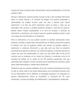 usuarios de estos servicios están descubriendo nuevas posibilidades a la hora de
acceder a ellos.
Gracias a Internet los usuarios pueden acceder a más y más completa información
sobre el mundo laboral y el mercado de trabajo. Los jóvenes estudiantes y
demandantes de empleo recurren cada vez más a Internet para buscar
información a la hora de tomar decisiones sobre su futuro y cada vez se
desarrollan más recursos y portales temáticos dirigidos a este tipo de usuarios.
Internet ofrece muchas posibilidades a la hora de acceder a servicios de
información y orientación y en muchos casos los usuarios prefieren recurrir a esta
vía en lugar de a la entrevista en un despacho.
Pero la información a la que pueden acceder es también demasiadas veces
dispersa y confusa y puede estar condicionada por el interés comercial de quienes
la ofrecen. Por eso no podemos olvidar que orientar es también enseñar a
seleccionar y contrastar información y que esta será una línea de actuación
primordial para quienes se dedican a la orientación laboral. Si además tenemos en
cuenta que para los profesionales es cada vez más difícil estar al día de los
cambios que se producen en un mundo tan dinámico y cambiante como es el
mercado de trabajo sin la ayuda de las TIC tenemos argumentos más que
suficientes para empezar a tomar conciencia de la necesidad de incorporar cuanto
antes estas herramientas a nuestra labor profesional.
Tendremos que ser usuarios habituales de la red y buenos conocedores de lo que
en ella se ofrece tanto en los temas relacionados con la orientación laboral como
en los relacionados con la didáctica, la tecnología educativa y la educación en
general. Necesitaremos vencer la “tecnofobia” e incorporar las TIC como
instrumento y recurso de trabajo, de autoformación y de actualización profesional.
 