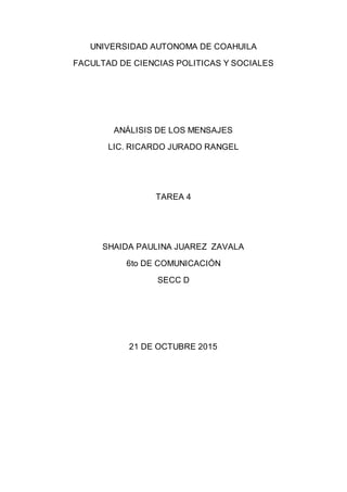 UNIVERSIDAD AUTONOMA DE COAHUILA
FACULTAD DE CIENCIAS POLITICAS Y SOCIALES
ANÁLISIS DE LOS MENSAJES
LIC. RICARDO JURADO RANGEL
TAREA 4
SHAIDA PAULINA JUAREZ ZAVALA
6to DE COMUNICACIÓN
SECC D
21 DE OCTUBRE 2015
 