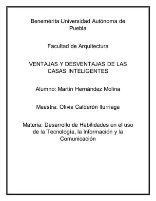 Benemérita Universidad Autónoma de
Puebla
Facultad de Arquitectura
VENTAJAS Y DESVENTAJAS DE LAS
CASAS INTELIGENTES
Alumno: Martin Hernández Molina
Maestra: Olivia Calderón Iturriaga
Materia: Desarrollo de Habilidades en el uso
de la Tecnología, la Información y la
Comunicación
 