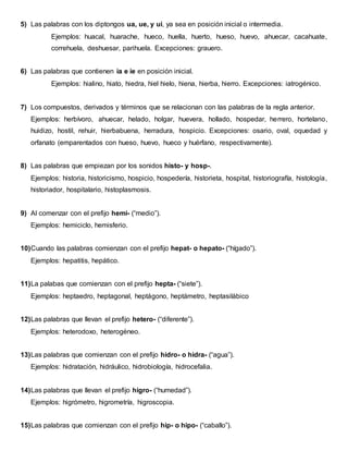 5) Las palabras con los diptongos ua, ue, y ui, ya sea en posición inicial o intermedia.
Ejemplos: huacal, huarache, hueco, huella, huerto, hueso, huevo, ahuecar, cacahuate,
correhuela, deshuesar, parihuela. Excepciones: grauero.
6) Las palabras que contienen ia e ie en posición inicial.
Ejemplos: hialino, hiato, hiedra, hiel hielo, hiena, hierba, hierro. Excepciones: iatrogénico.
7) Los compuestos, derivados y términos que se relacionan con las palabras de la regla anterior.
Ejemplos: herbívoro, ahuecar, helado, holgar, huevera, hollado, hospedar, herrero, hortelano,
huidizo, hostil, rehuir, hierbabuena, herradura, hospicio. Excepciones: osario, oval, oquedad y
orfanato (emparentados con hueso, huevo, hueco y huérfano, respectivamente).
8) Las palabras que empiezan por los sonidos histo- y hosp-.
Ejemplos: historia, historicismo, hospicio, hospedería, historieta, hospital, historiografía, histología,
historiador, hospitalario, histoplasmosis.
9) Al comenzar con el prefijo hemi- (“medio”).
Ejemplos: hemiciclo, hemisferio.
10)Cuando las palabras comienzan con el prefijo hepat- o hepato- (“hígado”).
Ejemplos: hepatitis, hepático.
11)La palabas que comienzan con el prefijo hepta- (“siete”).
Ejemplos: heptaedro, heptagonal, heptágono, heptámetro, heptasilábico
12)Las palabras que llevan el prefijo hetero- (“diferente”).
Ejemplos: heterodoxo, heterogéneo.
13)Las palabras que comienzan con el prefijo hidro- o hidra- (“agua”).
Ejemplos: hidratación, hidráulico, hidrobiología, hidrocefalia.
14)Las palabras que llevan el prefijo higro- (“humedad”).
Ejemplos: higrómetro, higrometría, higroscopia.
15)Las palabras que comienzan con el prefijo hip- o hipo- (“caballo”).
 