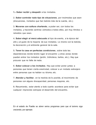 1.- Saber recibir y despedir a los invitados.
2. Saber controlar todo tipo de situaciones, por incómodas que sean
(discusiones, invitados que han bebido más de la cuenta, etc.).
3. Moverse con soltura charlando, a poder ser, con todos los
invitados, y haciendo sentirse cómodos a todos ellos, por muy tímidos o
retraídos que sean.
4. Saber elegir el menú adecuado al tipo de evento, a la época del
año y al gusto de la mayoría de sus invitados. Lo mismo con la bebida,
la decoración y el ambiente general de la sala.
5. Tener la casa en perfectas condiciones, sobre todo las
dependencias donde tendrá lugar el encuentro y otras zonas donde
pueden entrar los invitados (jardín, biblioteca, baños, etc.). Hay que
procurar que no falte de nada.
6. Saber colocar a los invitados. Hay que evitar poner juntas a
personas que tienen cierta enemistad, colocar a un invitado extranjero
entre personas que no hablan su idioma, etc.
7. Atender y facilitar, en la medida de lo posible, el movimiento de
personas con alguna discapacidad, personas mayores, etc.
8. Resumiendo, estar atento a todo cuanto acontece para evitar que
cualquier imprevisto estropee el desarrollo del encuentro.
En el estado de Puebla se abren varios programas para que el turismo siga
creciendo, por ejemplo:
 