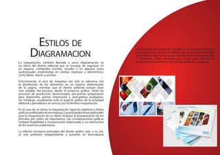 Estilos de
Diagramacion
La maquetación, también llamada a veces diagramación, es
un oficio del diseño editorial que se encarga de organizar en
un espacio, contenidos escritos, visuales y en algunos casos
audiovisuales (multimedia) en medios impresos y electrónicos,
como libros, diarios y revistas.
Estrictamente, el acto de maquetar tan solo se relaciona con
la distribución de los elementos en un espacio determinado
de la página, mientras que el diseño editorial incluye fases
más amplias del proceso, desde el proyecto gráfico, hasta los
procesos de producción denominados pre-prensa (preparación
para impresión), prensa (impresión) y post-prensa (acabados).
Sin embargo, usualmente todo el aspecto gráfico de la actividad
editorial y periodística se conoce por el término maquetación.
En el caso de un diario, la maquetación sigue los objetivos y líneas
gráficasyeditorialesdeeseimpreso.Lasprincipaleslíneaseditoriales
para la maquetación de un diario incluyen la jerarquización de los
artículos por orden de importancia. Las consideraciones gráficas
incluyen legibilidad e incorporación balanceada y no-obstructiva
de los anuncios publicitarios.
La edición incorpora principios del diseño gráfico que, a su vez,
es una profesión independiente o presente en licenciaturas
relacionadas con el diseño, más allá de ser una disciplina que
hace parte del currículo de profesiones como el periodismo, la
publicidad y algunos cursos de arquitectura en universidades
y facultades. Otros términos que sirven para referirse al
proceso de maquetación son: layout, makeup o pasteup.
 