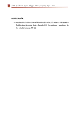 Instituto De Educación Superior Pedagógico Público “José Jiménez Borja” – Tacna
BIBLIOGRAFÍA:
 Reglamento Institucional del Instituto de Educación Superior Pedagógico
Público José Jiménez Borja -Capítulo XVII (Infracciones y sanciones de
los estudiantes pág. 41-42).
 