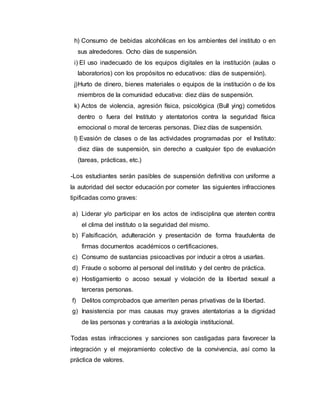 h) Consumo de bebidas alcohólicas en los ambientes del instituto o en
sus alrededores. Ocho días de suspensión.
i) El uso inadecuado de los equipos digitales en la institución (aulas o
laboratorios) con los propósitos no educativos: días de suspensión).
j)Hurto de dinero, bienes materiales o equipos de la institución o de los
miembros de la comunidad educativa: diez días de suspensión.
k) Actos de violencia, agresión física, psicológica (Bull ying) cometidos
dentro o fuera del Instituto y atentatorios contra la seguridad física
emocional o moral de terceras personas. Diez días de suspensión.
l) Evasión de clases o de las actividades programadas por el Instituto:
diez días de suspensión, sin derecho a cualquier tipo de evaluación
(tareas, prácticas, etc.)
-Los estudiantes serán pasibles de suspensión definitiva con uniforme a
la autoridad del sector educación por cometer las siguientes infracciones
tipificadas como graves:
a) Liderar y/o participar en los actos de indisciplina que atenten contra
el clima del instituto o la seguridad del mismo.
b) Falsificación, adulteración y presentación de forma fraudulenta de
firmas documentos académicos o certificaciones.
c) Consumo de sustancias psicoactivas por inducir a otros a usarlas.
d) Fraude o soborno al personal del instituto y del centro de práctica.
e) Hostigamiento o acoso sexual y violación de la libertad sexual a
terceras personas.
f) Delitos comprobados que ameriten penas privativas de la libertad.
g) Inasistencia por mas causas muy graves atentatorias a la dignidad
de las personas y contrarias a la axiología institucional.
Todas estas infracciones y sanciones son castigadas para favorecer la
integración y el mejoramiento colectivo de la convivencia, así como la
práctica de valores.
 