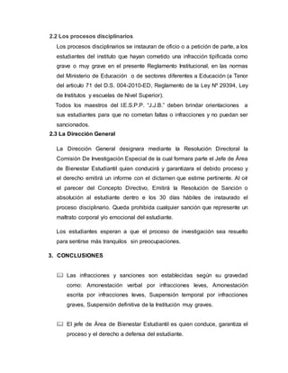 2.2 Los procesos disciplinarios
Los procesos disciplinarios se instauran de oficio o a petición de parte, a los
estudiantes del instituto que hayan cometido una infracción tipificada como
grave o muy grave en el presente Reglamento Institucional, en las normas
del Ministerio de Educación o de sectores diferentes a Educación (a Tenor
del articulo 71 del D.S. 004-2010-ED, Reglamento de la Ley Nº 29394, Ley
de Institutos y escuelas de Nivel Superior).
Todos los maestros del I.E.S.P.P. “J.J.B.” deben brindar orientaciones a
sus estudiantes para que no cometan faltas o infracciones y no puedan ser
sancionados.
2.3 La Dirección General
La Dirección General designara mediante la Resolución Directoral la
Comisión De Investigación Especial de la cual formara parte el Jefe de Área
de Bienestar Estudiantil quien conducirá y garantizara el debido proceso y
el derecho emitirá un informe con el dictamen que estime pertinente. Al oír
el parecer del Concepto Directivo, Emitirá la Resolución de Sanción o
absolución al estudiante dentro e los 30 días hábiles de instaurado el
proceso disciplinario. Queda prohibida cualquier sanción que represente un
maltrato corporal y/o emocional del estudiante.
Los estudiantes esperan a que el proceso de investigación sea resuelto
para sentirse más tranquilos sin preocupaciones.
3. CONCLUSIONES
 Las infracciones y sanciones son establecidas según su gravedad
como: Amonestación verbal por infracciones leves, Amonestación
escrita por infracciones leves, Suspensión temporal por infracciones
graves, Suspensión definitiva de la Institución muy graves.
 El jefe de Área de Bienestar Estudiantil es quien conduce, garantiza el
proceso y el derecho a defensa del estudiante.
 