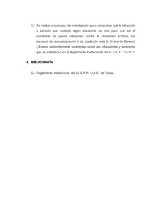  Se realiza un proceso de investigación para comprobar que la infracción
y sanción que cometió algún estudiante es real para que así el
estudiante no pueda interponer, contra la resolución emitida, los
recursos de reconsideración o de apelación ante la Dirección General,
¿Somos suficientemente consientes sobre las infracciones y sanciones
que se establecen en el Reglamento Institucional del I.E.S.P.P. “J.J.B.”?
4. BIBLIOGRAFÍA
 Reglamento Institucional del I.E.S.P.P. “J.J.B.” de Tacna.
 